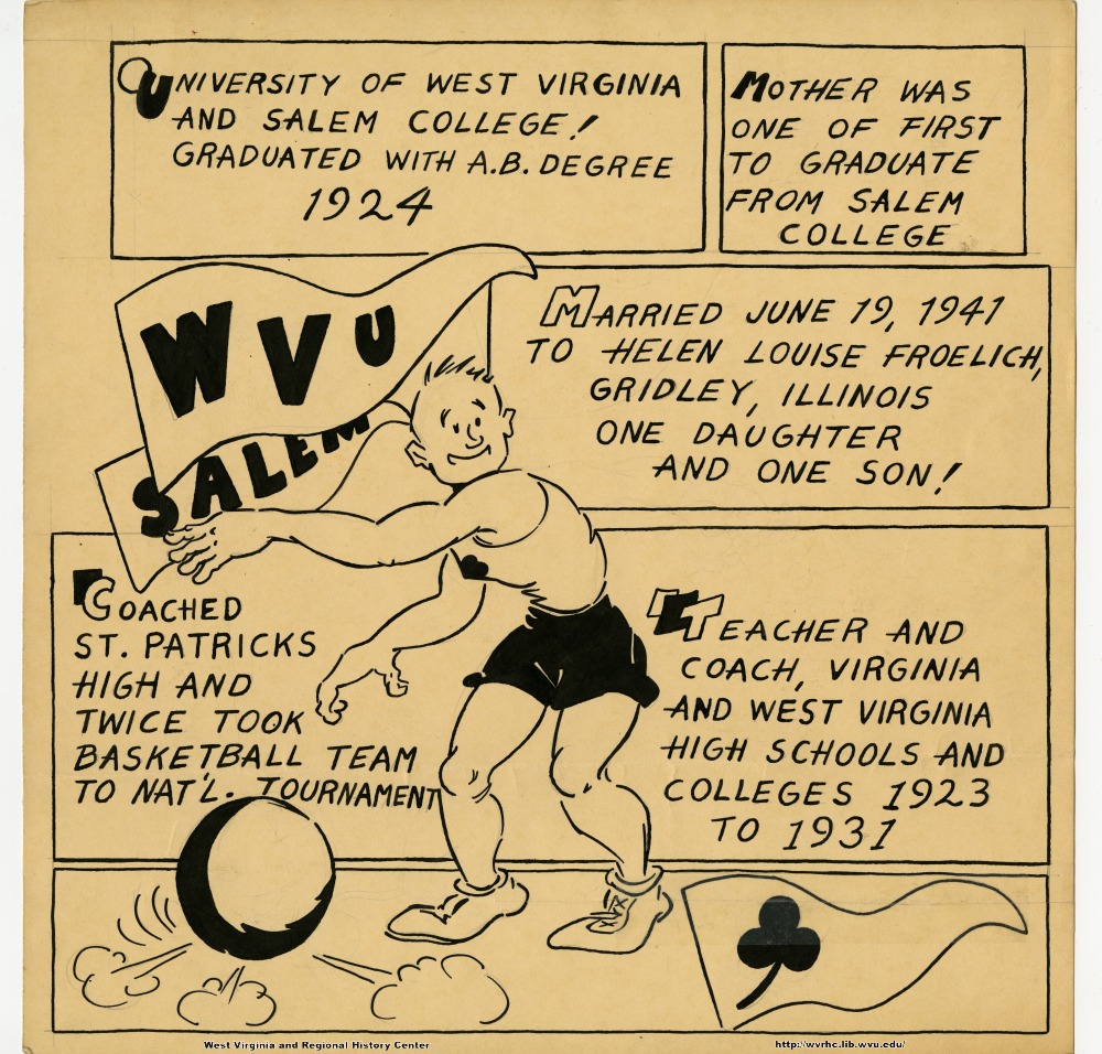 (University of West Virginia and Salem College!  Graduated with A.B. Degree 1924.) (Mother was one of the first to graduate from Salem College.) (WVU) (Salem) (Married June 19, 1941 to Helen Louise Froelich, Gridley, Illinois.  One daughter and one son!) (Coached St. Patrick's High and twice took basketball team to nat'l. tournament.) (Teacher and coach, Virginia and West Virginia high schools and colleges 1923 to 1931.)