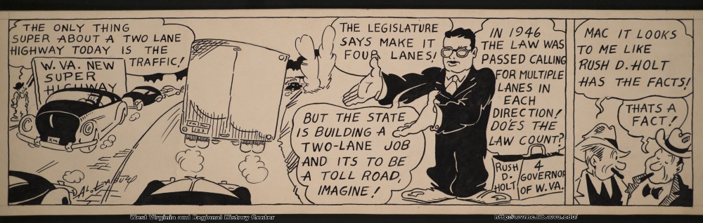 "The only thing super about a two lane highway today is the traffic!" (W.Va. new super highway) "The legislature says make it four lanes!" "In 1946 the law was passed calling for multiple lanes in each direction!  Does the law count?" "Mac it looks to me like Rush D. Holt has the facts!" "But the state is building a two-lane job and it's to be a toll road, imagine!" (Rush D. Holt 4 Governor of W.Va.) "That's a fact!"